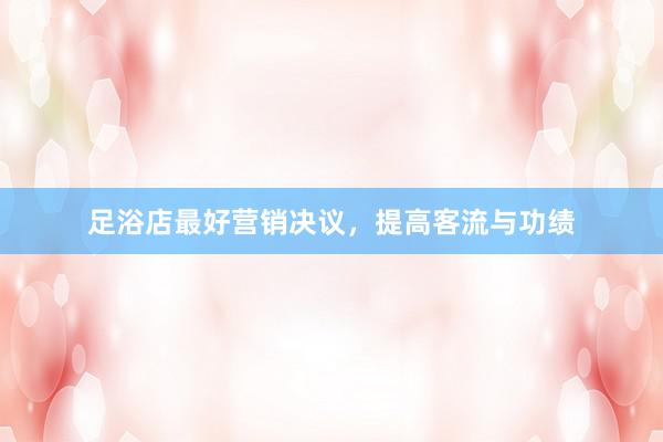 足浴店最好营销决议，提高客流与功绩